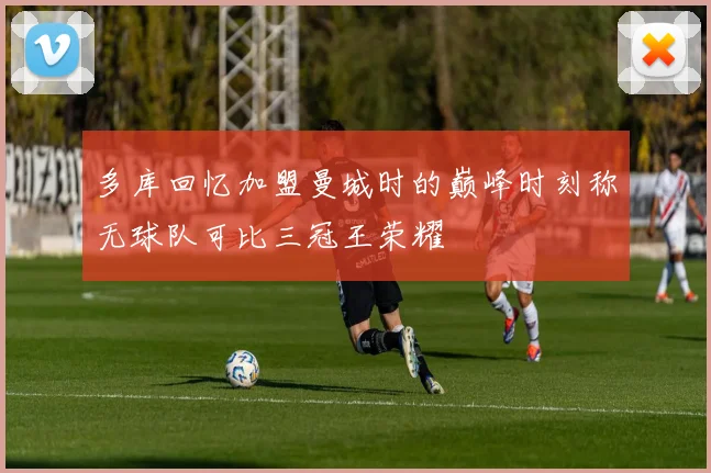 多库回忆加盟曼城时的巅峰时刻称无球队可比三冠王荣耀