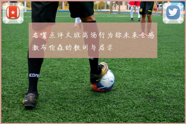 名嘴点评文班离场行为称未来会感激布伦森的教训与启示