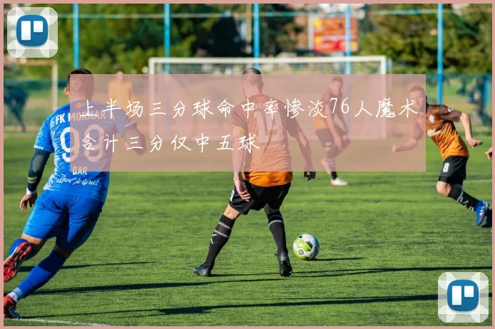 上半场三分球命中率惨淡76人魔术合计三分仅中五球