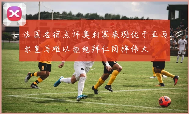 法国名宿点评奥利塞表现优于亚马尔皇马难以拒绝拜仁同样伟大