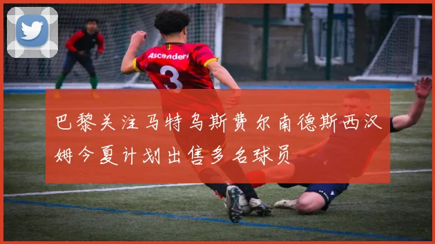 巴黎关注马特乌斯费尔南德斯西汉姆今夏计划出售多名球员