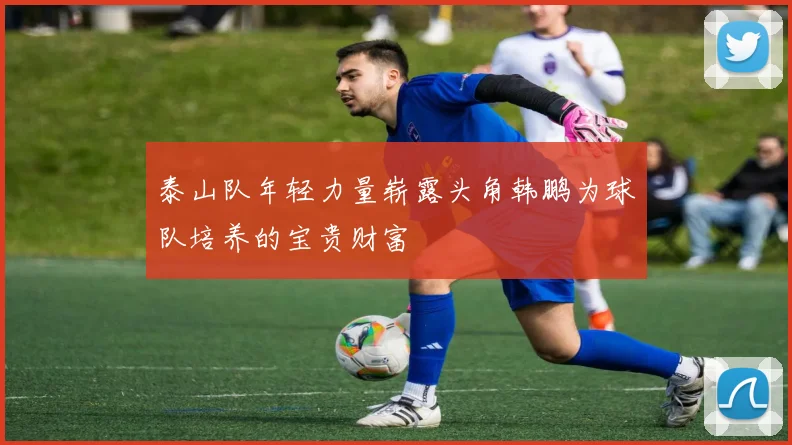泰山队年轻力量崭露头角韩鹏为球队培养的宝贵财富