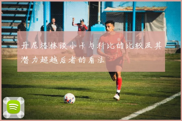丹尼格林谈小卡与科比的比较及其潜力超越后者的看法