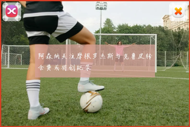 阿森纳关注摩根罗杰斯与克鲁皮转会费或将创纪录