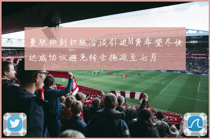 曼联热刺积极洽谈引进M费希望尽快达成协议避免转会拖延至七月