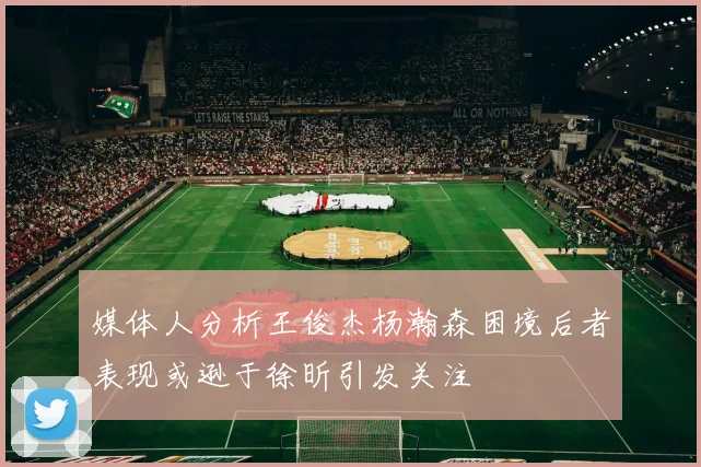 媒体人分析王俊杰杨瀚森困境后者表现或逊于徐昕引发关注