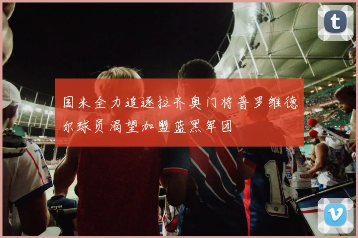 国米全力追逐拉齐奥门将普罗维德尔球员渴望加盟蓝黑军团