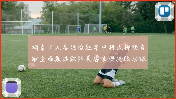 湖南工大客场险胜华中科大柳锐贡献全面数据欧阳昊睿表现抢眼助球队取胜
