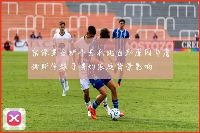 富保罗分析乔丹科比自私原因与詹姆斯传球习惯的家庭背景影响