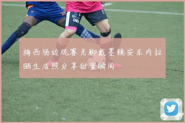 梅西场边观赛光脚戴墨镜安东内拉晒生活照分享甜蜜瞬间