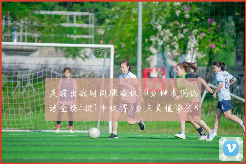 吴前出战时间骤减仅10分钟表现低迷全场5投1中仅得3分正负值惨淡8