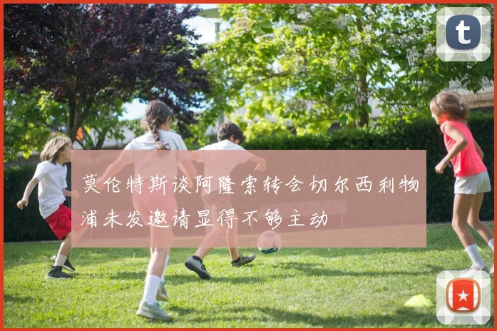 莫伦特斯谈阿隆索转会切尔西利物浦未发邀请显得不够主动