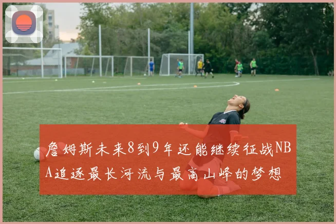 詹姆斯未来8到9年还能继续征战NBA追逐最长河流与最高山峰的梦想