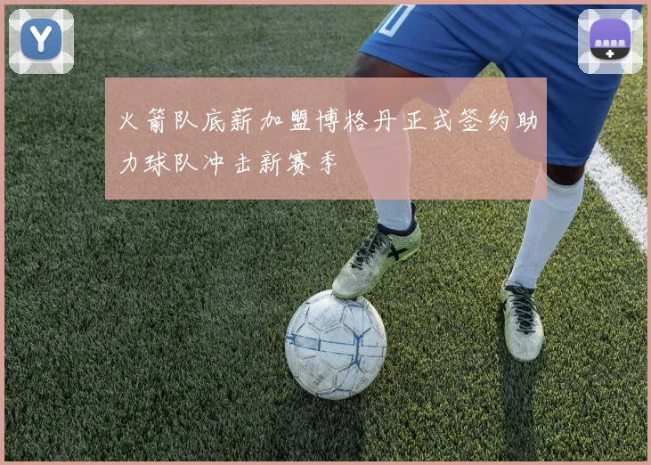 火箭队底薪加盟博格丹正式签约助力球队冲击新赛季