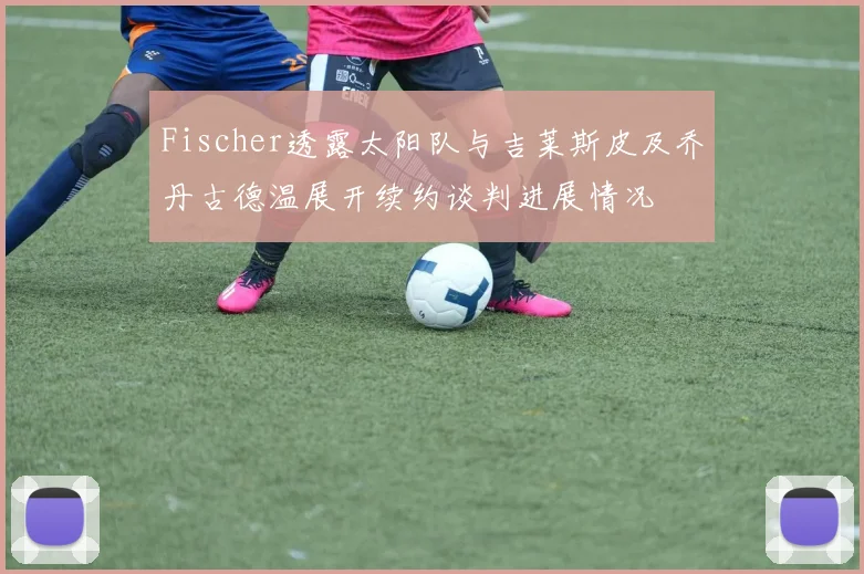 Fischer透露太阳队与吉莱斯皮及乔丹古德温展开续约谈判进展情况