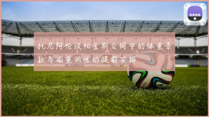 托尼阿伦谈帕金斯合同中的体重条款与减重训练的提前安排