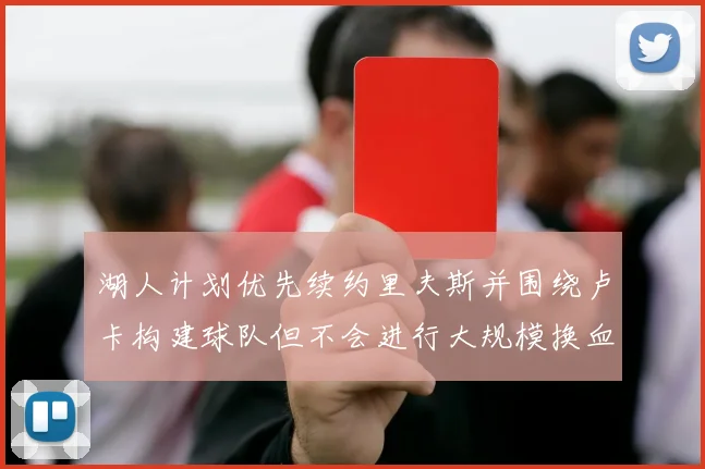 湖人计划优先续约里夫斯并围绕卢卡构建球队但不会进行大规模换血