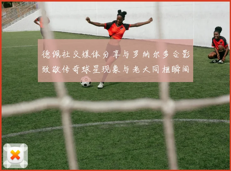德佩社交媒体分享与罗纳尔多合影致敬传奇球星现象与老大同框瞬间