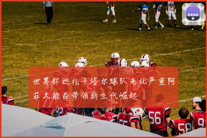 世界杯巡礼卡塔尔球队老化严重阿菲夫能否带领新生代崛起