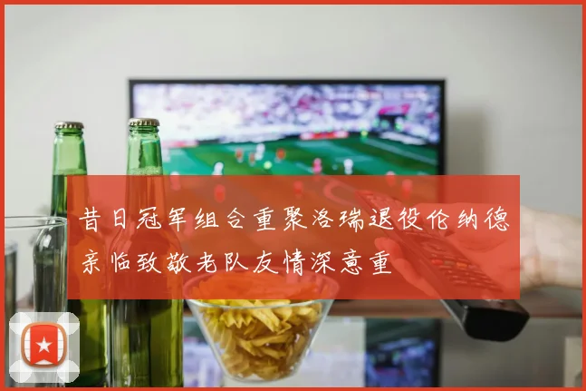昔日冠军组合重聚洛瑞退役伦纳德亲临致敬老队友情深意重